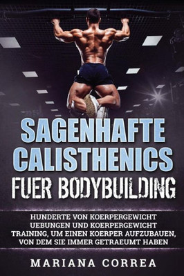 Sagenhafte Calisthenics Fuer Bodybuilding: Hunderte Von Koerpergewicht Uebungen Und Koerpergewicht Training, Um Einen Koerper Aufzubauen, Von Dem Sie Immer Getraeumt Haben (German Edition)