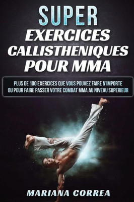 Super Exercices Callistheniques Pour Mma: Plus De 100 Exercices Que Vous Pouvez Faire N Importe Ou Pour Faire Passer Votre Combat Mma Au Niveau Superieur (French Edition)