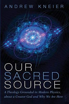 Our Sacred Source: A Theology Grounded in Modern Physics, about a Creator God and Why We Are Here Our Sacred Source: A Theology Grounded in Modern Physics, about a Creator God and Why We Are Here