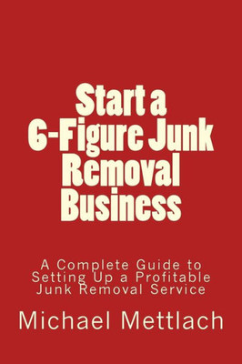 Start A 6-Figure Junk Removal Business: A Complete Guide To Setting Up A Profitable Junk Removal Service