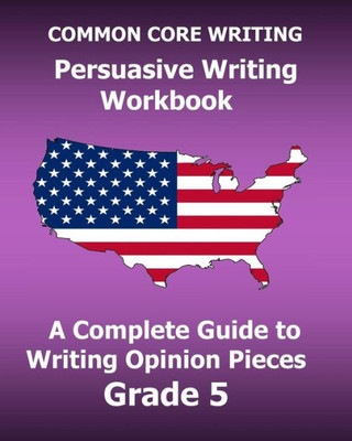 Common Core Writing Persuasive Writing Workbook: A Complete Guide To Writing Opinion Pieces Grade 5
