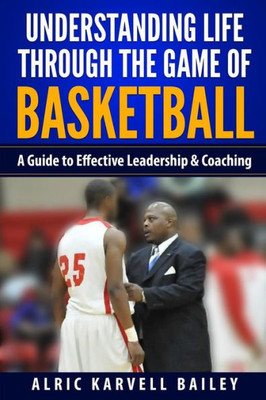 Understanding Life Through The Game Of Basketball: A Guide To Effective Leadership & Coaching