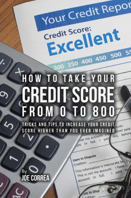 How To Take Your Credit Score From 0 To 800: Tricks And Tips To Increase Your Credit Score Higher Than You Ever Imagined