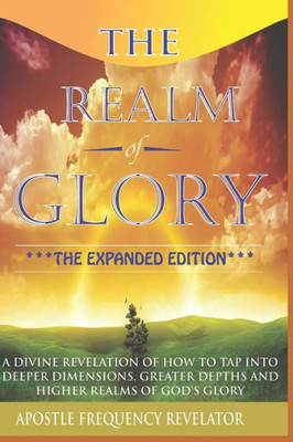 The Realm Of Glory: A Divine Revelation Of How To Tap Into Higher Realms, Greater Depths And Deeper Territories Of The Glory Realm