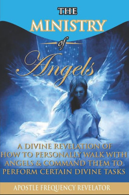 The Ministry Of Angels: A Divine Revelation Of How To Personally Walk With Angels And Command Them To Perform Certain Divine Tasks
