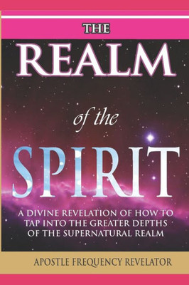 The Realm Of The Spirit:: A Divine Revelation Of The Supernatural Realm