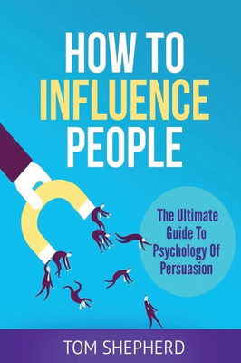 How To Influence People: The Ultimate Guide To Psychology Of Persuasion