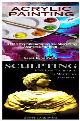 Acrylic Painting & Sculpting: 1-2-3 Easy Techniques To Mastering Acrylic Painting! & 1-2-3 Easy Techniques In Mastering Sculpting!