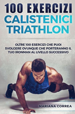 100 Exercizi Calistenici Triathlon: Oltre 100 Esercizi Che Puoi Svolgere Ovunque Che Porteranno Il Tuo Ironman Al Livello Successivo (Italian Edition)