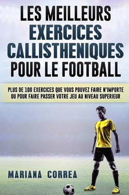 Les Meilleurs Exercices Callistheniques Pour Le Football: Plus De 100 Exercices Que Vous Pouvez Faire N Importe Ou Pour Faire Passer Votre Jeu Au Niveau Superieur (French Edition)