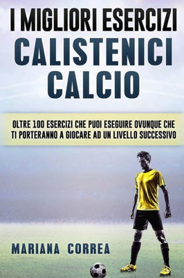 I Migliori Esercizi Calistenici Calcio: Oltre 100 Esercizi Che Puoi Eseguire Ovunque Che Ti Porteranno A Giocare Ad Un Livello Successivo (Italian Edition)