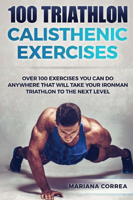 100 Triathlon Calisthenic Exercises: Over 100 Exercises You Can Do Anywhere That Will Take Your Ironman To The Next Level