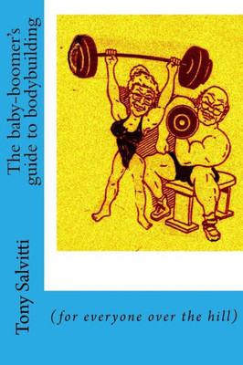 The Baby-Boomer'S Guide To Bodybuilding: (For Everyone Over The Hill)