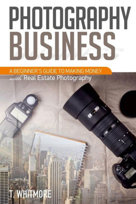 Photography Business: A Beginner'S Guide To Making Money With Real Estate Photography