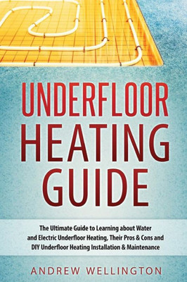 Underfloor Heating Guide: The Ultimate Guide To Learning About Water And Electric Underfloor Heating, Their Pros & Cons And Diy Underfloor Heating Installation & Maintenance