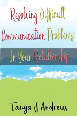Resolving Difficult Communication Problems In Your Relationship