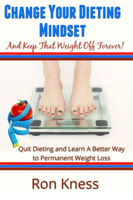 Change Your Dieting Mindset And Keep That Weight Off Forever: Quit Dieting And Learn A Better Way To Permanent Weight Loss