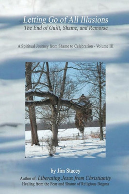 Letting Go Of All Illusions:: The End Of Guilt, Shame And Remorse (A Spiritual Journey From Shame To Celebration)