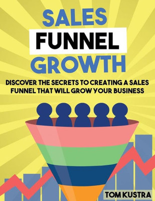 Sales Funnel Growth: Discover The Secrets To Creating A Sales Funnel That Will Grow Your Business