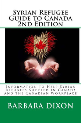 Syrian Refugee Guide To Canada 2Nd Edition: Information To Help Syrian Refugees Succeed In Canada And The Canadian Workplace