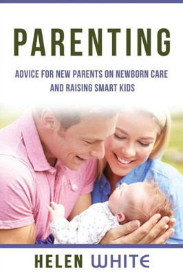 Parenting: Advice For New Parents On Newborn Care And Raising Smart Kids: Simple Strategies On Nursing, Brain Development, Proper Care And Nurturing Your Newborn Baby