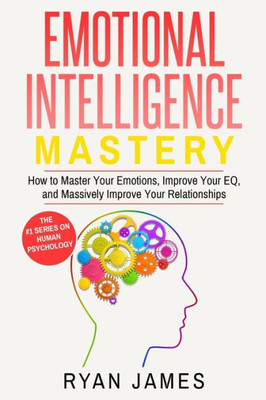 Emotional Intelligence: Mastery- How To Master Your Emotions, Improve Your Eq, And Massively Improve Your Relationships (Emotional Intelligence Series)