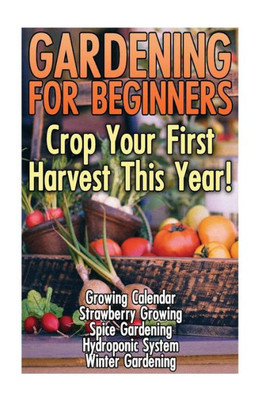 Gardening For Beginners: Crop Your First Harvest This Year!: (Gardening Indoors, Gardening Vegetables, Gardening Books, Gardening Year Round)