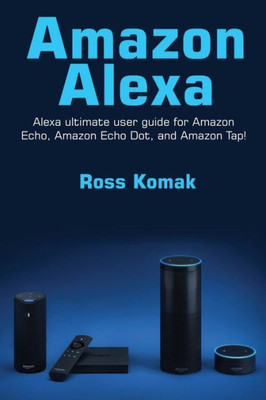 Amazon Alexa: Amazon Alexa Ultimate User Guide For Amazon Echo, Amazon Echo Dot, And Amazon Tap!