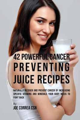 42 Powerful Cancer Preventing Juice Recipes: Naturally Recover And Prevent Cancer By Increasing Specific Vitamins And Minerals Your Body Needs To Fight Back