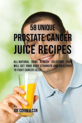 58 Unique Prostate Cancer Juice Recipes: All-Natural Home Remedy Solutions That Will Get Your Body Stronger And Healthier To Fight Cancer Cells