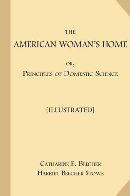 The American Woman'S Home; Or, Principles Of Domestic Science [Illustrated]: Being A Guide To The Formation And Maintenance Of Economical, Healthful, Beautiful, And Christian Homes