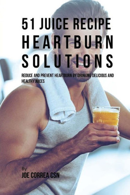 51 Juice Recipe Heartburn Solutions: Reduce And Prevent Heartburn By Drinking Delicious And Healthy Juices