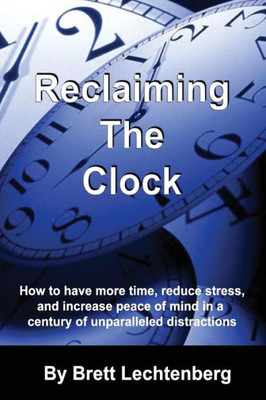 Reclaiming The Clock: How To Have More Time, Reduce Stress And Increase Peace Of Mind In A Century Of Unparalleled Distraction