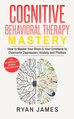 Cognitive Behavioral Therapy: Mastery- How To Master Your Brain & Your Emotions To Overcome Depression, Anxiety And Phobias (Cognitive Behavioral Therapy Series)