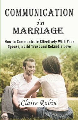 Communication In Marriage: How To Communicate Effectively With Your Spouse, Build Trust And Rekindle Love