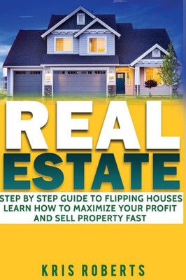 Real Estate: Step By Step Guide To Flipping Houses Learn How To Maximize Profit And Sell Property Fast.