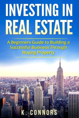 Investing In Real Estate: A Beginners Guide To Building A Successful Business Through Buying Property