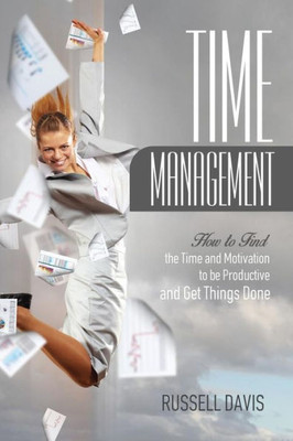 Time Management: How To Find The Time And Motivation To Be Productive And Get Things Done