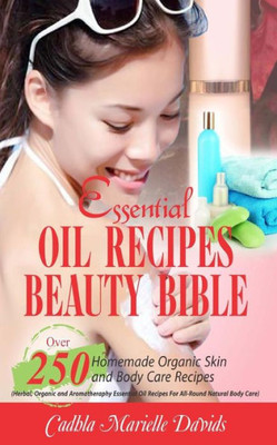 Essential Oil Recipes Beauty Bible: Over 250 Homemade Organic Skin And Body Care Recipes (Herbal, Organic And Aromatherapy Essential Oil Recipes For All-Round Natural Body Care)
