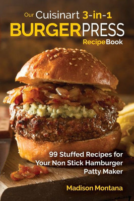 Our Cuisinart 3-In-1 Burger Press Cookbook: 99 Stuffed Recipes For Your Non Stick Hamburger Patty Maker (Burgers, Stuffed Burgers & Sliders For Your Entertainment!)