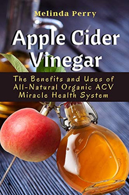 Apple Cider Vinegar: The Benefits and Uses of All-Natural Organic ACV Miracle Health System