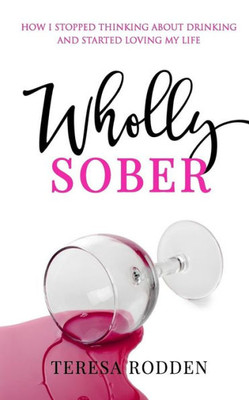 Wholly Sober: How I Stopped Thinking About Drinking And Started Loving My Life