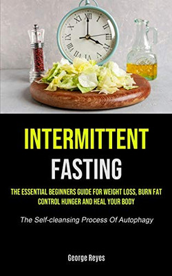Intermittent Fasting: The Essential Beginners Guide For Weight Loss, Burn Fat, Control Hunger And Heal Your Body (The Self-cleansing Process Of Autophagy)