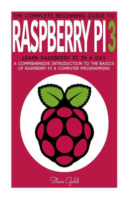 Raspberry Pi: The Complete BeginnerS Guide To Raspberry Pi 3: Learn Raspberry Pi In A Day - A Comprehensive Introduction To The Basics Of Raspberry ... Pi Projects, Python, Raspberry Pi Guide)