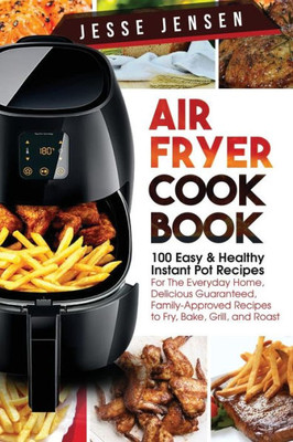 Air Fryer Cookbook: 100 Easy & Healthy Instant Pot Recipes For The Everyday Home, Delicious Guaranteed, Family-Approved Recipes To Fry, Bake, Grill, And Roast