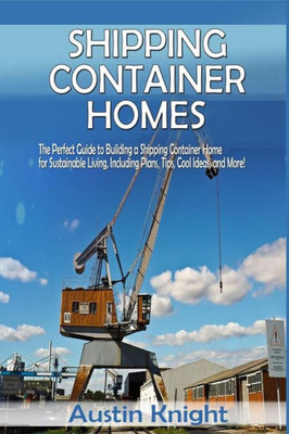 Shipping Container Homes: The Perfect Guide To Building A Shipping Container Home For Sustainable Living, Including Plans, Tips, Cool Ideas, And More!