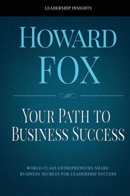 Your Path To Business Success: World-Class Entrepreneurs Share Business Secrets For Leadership Success