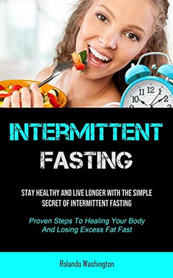 Intermittent Fasting: Stay Healthy And Live Longer With The Simple Secret Of Intermittent Fasting (Proven Steps To Healing Your Body And Losing Excess Fat Fast)