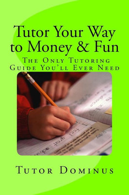 Tutor Your Way To Money & Fun: The Only Tutoring Guide You'Ll Ever Need: Make $25 To $100 An Hour Tutoring