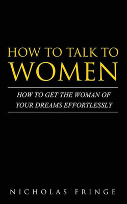 How To Talk To Women: How To Get The Woman Of Your Dreams Through Communication And Body Language (Relationships, Communication, Body Language, Attraction, Love)